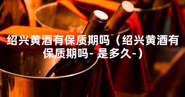 绍兴黄酒有保质期吗（绍兴黄酒有保质期吗- 是多久-）